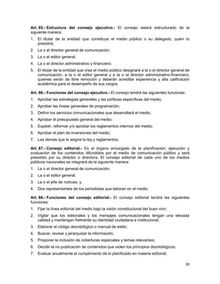 30
Art. 85.- Estructura del consejo ejecutivo.- El consejo estará estructurado de la
siguiente manera:
1. El titular de la entidad que constituye el medio público o su delegado, quien lo
presidirá;
2. La o el director general de comunicación;
3. La o el editor general;
4. La o el director administrativo y financiero;
5. El titular de la entidad que crea el medio público designará a la o el director general de
comunicación, a la o el editor general y a la o el director administrativo-financiero;
quienes serán de libre remoción y deberán acreditar experiencia y alta calificación
académica para el desempeño de sus cargos.
Art. 86.- Funciones del consejo ejecutivo.- El consejo tendrá las siguientes funciones:
1. Aprobar las estrategias generales y las políticas específicas del medio;
2. Aprobar las líneas generales de programación;
3. Definir los servicios comunicacionales que desarrollará el medio;
4. Aprobar el presupuesto general del medio;
5. Expedir, reformar y/o aprobar los reglamentos internos del medio;
6. Aprobar el plan de inversiones del medio;
7. Las demás que le asigne la ley y reglamentos.
Art. 87.- Consejo editorial.- Es el órgano encargado de la planificación, ejecución y
evaluación de los contenidos difundidos por el medio de comunicación público y será
presidido por su director o directora. El consejo editorial de cada uno de los medios
públicos nacionales se integrará de la siguiente manera:
1. La o el director general de comunicación;
2. La o el editor general;
3. La o el jefe de noticias, y;
4. Dos representantes de los periodistas que laboran en el medio.
Art. 88.- Funciones del consejo editorial.- El consejo editorial tendrá las siguientes
funciones:
1. Fijar la línea editorial del medio bajo la visión constitucional del buen vivir;
2. Vigilar que los editoriales y los mensajes comunicacionales tengan una elevada
calidad y mantengan fielmente su identidad ciudadana e institucional;
3. Elaborar el código deontológico o manual de estilo;
4. Buscar, revisar y jerarquizar la información;
5. Proponer la inclusión de coberturas especiales y temas relevantes;
6. Decidir la no publicación de contenidos que violen los principios deontológicos;
7. Evaluar anualmente el cumplimiento de lo planificado en materia editorial;
 