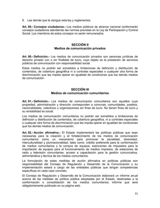 31
8. Las demás que le otorgue esta ley y reglamentos.
Art. 89.- Consejos ciudadanos.- Los medios públicos de alcance nacional conformarán
consejos ciudadanos atendiendo las normas previstas en la Ley de Participación y Control
Social. Los miembros de estos consejos no serán remunerados.
SECCIÓN II
Medios de comunicación privados
Art. 90.- Definición.- Los medios de comunicación privados son personas jurídicas de
derecho privado con o sin finalidad de lucro, cuyo objeto es la prestación de servicios
públicos de comunicación con responsabilidad social.
Estos medios no podrán ser sometidos a limitaciones de definición y distribución de
contenidos, de cobertura geográfica ni a controles especiales o cualquier otra forma de
discriminación que les impida operar en igualdad de condiciones que los demás medios
de comunicación.
SECCIÓN III
Medios de comunicación comunitarios
Art. 91.- Definición.- Los medios de comunicación comunitarios son aquellos cuya
propiedad, administración y dirección corresponden a comunas, comunidades, pueblos,
nacionalidades, colectivos u organizaciones sin fines de lucro. No tienen fines de lucro y
su rentabilidad es social.
Los medios de comunicación comunitarios no podrán ser sometidos a limitaciones de
definición y distribución de contenidos, de cobertura geográfica, ni a controles especiales
o cualquier otra forma de discriminación que les impida operar en igualdad de condiciones
que los demás medios de comunicación.
Art. 92.- Acción afirmativa.- El Estado implementará las políticas públicas que sean
necesarias para la creación y el fortalecimiento de los medios de comunicación
comunitarios como un mecanismo para promover la pluralidad, diversidad,
interculturalidad y plurinacionalidad; tales como: crédito preferente para la conformación
de medios comunitarios y la compra de equipos; exenciones de impuestos para la
importación de equipos para el funcionamiento de medios impresos, de estaciones de
radio y televisión comunitarias; acceso a capacitación para la gestión comunicativa,
administrativa y técnica de los medios comunitarios.
La formulación de estas medidas de acción afirmativa en políticas públicas son
responsabilidad del Consejo de Regulación y Desarrollo de la Comunicación y su
implementación estará a cargo de las entidades públicas que tengan competencias
específicas en cada caso concreto.
El Consejo de Regulación y Desarrollo de la Comunicación elaborará un informe anual
acerca de las medidas de política pública adoptadas por el Estado, destinadas a la
conformación o consolidación de los medios comunitarios; informe que será
obligatoriamente publicado en su página web.
 