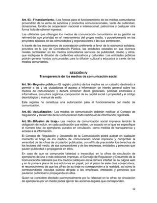 32
Art. 93.- Financiamiento.- Los fondos para el funcionamiento de los medios comunitarios
provendrán de la venta de servicios y productos comunicacionales, venta de publicidad,
donaciones, fondos de cooperación nacional e internacional, patrocinios y cualquier otra
forma lícita de obtener ingresos.
Las utilidades que obtengan los medios de comunicación comunitarios en su gestión se
reinvertirán con prioridad en el mejoramiento del propio medio, y posteriormente en los
proyectos sociales de las comunidades y organizaciones a las que pertenecen.
A través de los mecanismos de contratación preferente a favor de la economía solidaria,
previstos en la Ley de Contratación Pública, las entidades estatales en sus diversos
niveles contratarán en los medios comunitarios servicios de publicidad, diseño y otros,
que impliquen la difusión de contenidos educativos y culturales. Las entidades públicas
podrán generar fondos concursables para la difusión cultural y educativa a través de los
medios comunitarios.
SECCIÓN IV
Transparencia de los medios de comunicación social
Art. 94.- Registro público.- El registro público de los medios es un catastro destinado a
permitir a los y las ciudadanas el acceso a información de interés general sobre los
medios de comunicación y deberá contener: datos generales, políticas editoriales e
informativas, estructura orgánica, composición de su capital social o propiedad y el código
deontológico o manual de estilo.
Este registro no constituye una autorización para el funcionamiento del medio de
comunicación.
Art. 95.- Actualización.- Los medios de comunicación deberán notificar al Consejo de
Regulación y Desarrollo de la Comunicación todo cambio en la información registrada.
Art. 96.- Difusión de tiraje.- Los medios de comunicación social impresos tendrán la
obligación de incluir, en cada publicación que editen, un espacio en el que se especifique
el número total de ejemplares puestos en circulación, como medida de transparencia y
acceso a la información.
El Consejo de Regulación y Desarrollo de la Comunicación podrá auditar en cualquier
momento el tiraje de los medios de comunicación social impresos y comprobar la
veracidad de las cifras de circulación publicadas, con el fin de precautelar los derechos de
los lectores del medio, de sus competidores y de las empresas, entidades y personas que
pauten publicidad o propaganda en ellos.
En caso de que se compruebe falsedad o inexactitud en la cifras de circulación de
ejemplares de una o más ediciones impresas, el Consejo de Regulación y Desarrollo de la
Comunicación ordenará que los medios publiquen en la primera interfaz de su página web
y en la primera plana de sus ediciones en papel, por el plazo de siete días consecutivos,
el reconocimiento de que las cifras de su tiraje no corresponden a la realidad, así como la
correspondiente disculpa pública dirigida a las empresas, entidades y personas que
pautaron publicidad o propaganda en ellos.
Quien se considere afectado patrimonialmente por la falsedad en la cifras de circulación
de ejemplares por un medio podrá ejercer las acciones legales que correspondan.
 