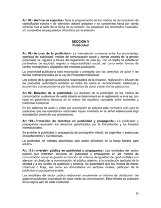 33
Art. 97.- Archivo de soportes.- Toda la programación de los medios de comunicación de
radiodifusión sonora y de televisión deberá grabarse y se conservará hasta por ciento
ochenta días a partir de la fecha de su emisión. Se exceptúan los contenidos musicales,
y/o contenidos empaquetados difundidos por la estación.
SECCIÓN V
Publicidad
Art. 98.- Actores de la publicidad.- La interrelación comercial entre los anunciantes,
agencias de publicidad, medios de comunicación social y demás actores de la gestión
publicitaria se regulará a través del reglamento de esta ley, con el objeto de establecer
parámetros de equidad, respeto y responsabilidad social, así como evitar formas de
control monopólico u oligopólico del mercado publicitario.
La creatividad publicitaria será reconocida y protegida con los derechos de autor y las
demás normas previstas en la Ley de Propiedad Intelectual.
Los actores de la gestión publicitaria responsables de la creación, realización y difusión de
los productos publicitarios recibirán en todos los casos el reconocimiento intelectual y
económico correspondiente por los derechos de autor sobre dichos productos.
Art. 99.- Duración de la publicidad.- La duración de la publicidad en los medios de
comunicación audiovisual de señal abierta se determinará en el reglamento a esta ley, con
base en parámetros técnicos en el marco del equilibrio razonable entre contenido y
publicidad comercial.
En los sistemas de audio y vídeo por suscripción se aplicará esta normativa solo para la
publicidad que los operadores nacionales hayan insertado en la señal internacional bajo
autorización previa de sus proveedores.
Art. 100.- Protección de derechos en publicidad y propaganda.- La publicidad y
propaganda respetarán los derechos garantizados por la Constitución y los tratados
internacionales.
Se prohíbe la publicidad y propaganda de pornografía infantil, de cigarrillos y sustancias
estupefacientes y psicotrópicas.
La publicidad de bebidas alcohólicas sólo podrá difundirse en la franja horaria para
adultos.
Art. 101.- Inversión pública en publicidad y propaganda.- Las entidades del sector
público que contraten servicios de publicidad y propaganda en los medios de
comunicación social se guiarán en función de criterios de igualdad de oportunidades con
atención al objeto de la comunicación, el público objetivo, a la jurisdicción territorial de la
entidad y a los niveles de audiencia y sintonía. Se garantizará que los medios de menor
cobertura o tiraje, así como los domiciliados en sectores rurales, participen de la
publicidad y propaganda estatal.
Las entidades del sector público elaborarán anualmente un informe de distribución del
gasto en publicidad contratado en cada medio de comunicación. Este informe se publicará
en la página web de cada institución.
 