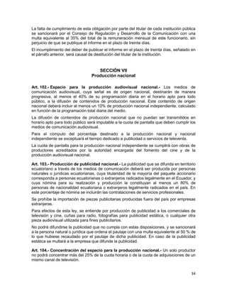 34
La falta de cumplimiento de esta obligación por parte del titular de cada institución pública
se sancionará por el Consejo de Regulación y Desarrollo de la Comunicación con una
multa equivalente al 35% del total de la remuneración mensual de este funcionario, sin
perjuicio de que se publique el informe en el plazo de treinta días.
El incumplimiento del deber de publicar el informe en el plazo de treinta días, señalado en
el párrafo anterior, será causal de destitución del titular de la institución.
SECCIÓN VII
Producción nacional
Art. 102.- Espacio para la producción audiovisual nacional.- Los medios de
comunicación audiovisual, cuya señal es de origen nacional, destinarán de manera
progresiva, al menos el 40% de su programación diaria en el horario apto para todo
público, a la difusión de contenidos de producción nacional. Este contenido de origen
nacional deberá incluir al menos un 10% de producción nacional independiente, calculado
en función de la programación total diaria del medio.
La difusión de contenidos de producción nacional que no puedan ser transmitidos en
horario apto para todo público será imputable a la cuota de pantalla que deben cumplir los
medios de comunicación audiovisual.
Para el cómputo del porcentaje destinado a la producción nacional y nacional
independiente se exceptuará el tiempo dedicado a publicidad o servicios de televenta.
La cuota de pantalla para la producción nacional independiente se cumplirá con obras de
productores acreditados por la autoridad encargada del fomento del cine y de la
producción audiovisual nacional.
Art. 103.- Producción de publicidad nacional.- La publicidad que se difunda en territorio
ecuatoriano a través de los medios de comunicación deberá ser producida por personas
naturales o jurídicas ecuatorianas, cuya titularidad de la mayoría del paquete accionario
corresponda a personas ecuatorianas o extranjeros radicados legalmente en el Ecuador, y
cuya nómina para su realización y producción la constituyan al menos un 80% de
personas de nacionalidad ecuatoriana o extranjeros legalmente radicados en el país. En
este porcentaje de nómina se incluirán las contrataciones de servicios profesionales.
Se prohíbe la importación de piezas publicitarias producidas fuera del país por empresas
extranjeras.
Para efectos de esta ley, se entiende por producción de publicidad a los comerciales de
televisión y cine, cuñas para radio, fotografías para publicidad estática, o cualquier otra
pieza audiovisual utilizada para fines publicitarios.
No podrá difundirse la publicidad que no cumpla con estas disposiciones, y se sancionará
a la persona natural o jurídica que ordena el pautaje con una multa equivalente al 50 % de
lo que hubiese recaudado por el pautaje de dicha publicidad. En caso de la publicidad
estática se multará a la empresa que difunde la publicidad.
Art. 104.- Concentración del espacio para la producción nacional.- Un solo productor
no podrá concentrar más del 25% de la cuota horaria o de la cuota de adquisiciones de un
mismo canal de televisión.
 