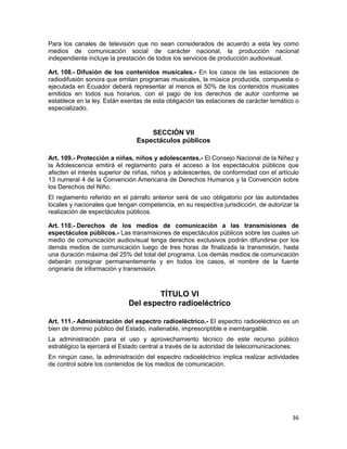 36
Para los canales de televisión que no sean considerados de acuerdo a esta ley como
medios de comunicación social de carácter nacional, la producción nacional
independiente incluye la prestación de todos los servicios de producción audiovisual.
Art. 108.- Difusión de los contenidos musicales.- En los casos de las estaciones de
radiodifusión sonora que emitan programas musicales, la música producida, compuesta o
ejecutada en Ecuador deberá representar al menos el 50% de los contenidos musicales
emitidos en todos sus horarios, con el pago de los derechos de autor conforme se
establece en la ley. Están exentas de esta obligación las estaciones de carácter temático o
especializado.
SECCIÓN VII
Espectáculos públicos
Art. 109.- Protección a niñas, niños y adolescentes.- El Consejo Nacional de la Niñez y
la Adolescencia emitirá el reglamento para el acceso a los espectáculos públicos que
afecten el interés superior de niñas, niños y adolescentes, de conformidad con el artículo
13 numeral 4 de la Convención Americana de Derechos Humanos y la Convención sobre
los Derechos del Niño.
El reglamento referido en el párrafo anterior será de uso obligatorio por las autoridades
locales y nacionales que tengan competencia, en su respectiva jurisdicción, de autorizar la
realización de espectáculos públicos.
Art. 110.- Derechos de los medios de comunicación a las transmisiones de
espectáculos públicos.- Las transmisiones de espectáculos públicos sobre las cuales un
medio de comunicación audiovisual tenga derechos exclusivos podrán difundirse por los
demás medios de comunicación luego de tres horas de finalizada la transmisión, hasta
una duración máxima del 25% del total del programa. Los demás medios de comunicación
deberán consignar permanentemente y en todos los casos, el nombre de la fuente
originaria de información y transmisión.
TÍTULO VI
Del espectro radioeléctrico
Art. 111.- Administración del espectro radioeléctrico.- El espectro radioeléctrico es un
bien de dominio público del Estado, inalienable, imprescriptible e inembargable.
La administración para el uso y aprovechamiento técnico de este recurso público
estratégico la ejercerá el Estado central a través de la autoridad de telecomunicaciones.
En ningún caso, la administración del espectro radioeléctrico implica realizar actividades
de control sobre los contenidos de los medios de comunicación.
 