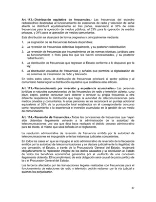 37
Art. 112.- Distribución equitativa de frecuencias.- Las frecuencias del espectro
radioeléctrico destinadas al funcionamiento de estaciones de radio y televisión de señal
abierta se distribuirá equitativamente en tres partes, reservando el 33% de estas
frecuencias para la operación de medios públicos, el 33% para la operación de medios
privados, y 34% para la operación de medios comunitarios.
Esta distribución se alcanzará de forma progresiva y principalmente mediante:
1. La asignación de las frecuencias todavía disponibles;
2. La reversión de frecuencias obtenidas ilegalmente, y su posterior redistribución;
3. La reversión de frecuencias por incumplimiento de las normas técnicas, jurídicas para
su funcionamiento o fines para los que les fueron concesionadas, y su posterior
redistribución;
4. La distribución de frecuencias que regresan al Estado conforme a lo dispuesto por la
ley;
5. La distribución equitativa de frecuencias y señales que permitirá la digitalización de
los sistemas de transmisión de radio y televisión.
En todos estos casos, la distribución de frecuencias priorizará al sector público y al
comunitario hasta lograr la distribución equitativa que establece este artículo.
Art. 113.- Reconocimiento por inversión y experiencia acumuladas.- Las personas
jurídicas o naturales concesionarias de las frecuencias de radio y televisión abierta, cuyo
plazo expiró, podrán concursar para obtener o renovar su propia frecuencia u otra
diferente respetando la distribución que haga la autoridad de telecomunicaciones para
medios privados y comunitarios. A estas personas se les reconocerá un puntaje adicional
equivalente al 20% de la puntuación total establecida en el correspondiente concurso
como reconocimiento a la experiencia e inversión acumulada en la gestión de un medio
de comunicación.
Art. 114.- Reversión de frecuencias.- Todas las concesiones de frecuencias que hayan
sido obtenidas ilegalmente volverán a la administración de la autoridad de
telecomunicaciones una vez que ésta haya realizado el debido proceso administrativo
para tal efecto, el mismo que será definido en el reglamento.
La resolución administrativa de reversión de frecuencia emitida por la autoridad de
telecomunicaciones es impugnable ante las instancias judiciales competentes.
En todos los casos en que se impugne el acto administrativo de reversión de la frecuencia
emitido por la autoridad de telecomunicaciones y se declare judicialmente la ilegalidad de
una concesión, el Estado, a través de la Procuraduría General del Estado, reclamará
obligatoriamente la reparación integral de los daños causados y la devolución al Estado
de todos los beneficios económicos generados por el usufructo de una concesión
ilegalmente obtenida. El incumplimiento de esta obligación será causal de juicio político de
la o el Procurador General del Estado.
Los terceros afectados por las transacciones ilegales realizadas con frecuencias para el
funcionamiento de estaciones de radio y televisión podrán reclamar por la vía judicial a
quienes los perjudicaron.
 
