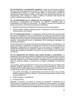 38
Art. 115.- Exención a concesionarios irregulares.- Todas las personas que recibieron
frecuencias de forma ilegal hasta la entrada en vigencia de esta ley podrán devolverlas
voluntariamente al Estado en el plazo de seis meses. En estos casos, el Estado se
abstendrá de reclamar reparación alguna ni devolución de los beneficios obtenidos por los
concesionarios. Esta exención no afecta el derecho de terceros para formular los
reclamos judiciales que consideren convenientes.
Art. 116.- Modalidades para la adjudicación de concesiones.- La adjudicación de
concesiones o autorizaciones de frecuencias del espectro radioeléctrico para el
funcionamiento de medios de comunicación es potestad exclusiva de la autoridad de
telecomunicaciones y se hará bajo las siguientes modalidades:
1. Adjudicación directa de autorización de frecuencias para los medios públicos;
2. Concurso público, abierto y transparente para la adjudicación de frecuencias para los
medios privados y comunitarios.
Art. 117.- Adjudicación directa.- La adjudicación directa de autorización de frecuencias
del espectro radioeléctrico para el funcionamiento de medios de comunicación social
públicos se realizará previo el cumplimiento de los requisitos establecidos por la autoridad
de telecomunicaciones mediante el correspondiente reglamento que, sin perjuicio de otros
requisitos, necesariamente incluirá la presentación de la planificación estratégica del
medio de comunicación.
En caso de que dos o más instituciones del sector público soliciten la autorización de una
misma frecuencia, la adjudicación se definirá por el informe vinculante del Consejo de
Regulación y Desarrollo de la Comunicación en el que, previo a la evaluación de la
planificación estratégica de los respectivos medios de comunicación, se definirá a quien
de ellos debe otorgarse la concesión de acuerdo con una priorización social, territorial e
institucional.
Art. 118.- Adjudicación por concurso para medios privados y comunitarios.- La
adjudicación de frecuencias del espectro radioeléctrico para el funcionamiento de medios
de comunicación social privados y comunitarios de radio y televisión de señal abierta se
realizarán mediante concurso público abierto y transparente en el que podrán intervenir
todas las personas naturales y jurídicas que no tengan inhabilidades o prohibiciones
legales.
Los requisitos, criterios de evaluación y formas de puntuación del concurso público serán
definidos mediante reglamento por la autoridad de telecomunicaciones, teniendo en
consideración las normas establecidas en la presente ley y la Ley de Telecomunicaciones;
sin perjuicio de lo cual en todos los casos el solicitante deberá presentar:
1. El proyecto comunicativo, con determinación del nombre de medio, tipo de medio,
objetivos, lugar de instalación, cobertura, propuesta de programación e impacto social
que proyecta generar;
2. El plan de gestión y sostenibilidad;
3. El estudio técnico.
Realizado el concurso, se remitirá al Consejo de Regulación y Desarrollo de la
Comunicación los expedientes de hasta los 5 solicitantes mejor puntuados. El Consejo
volverá a revisar el plan de comunicación de cada uno de ellos y en base a su evaluación
emitirá el informe vinculante para la adjudicación de la concesión, con el cual la Autoridad
 
