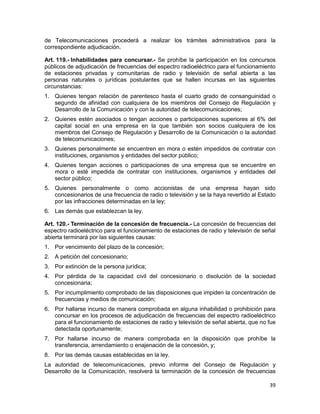 39
de Telecomunicaciones procederá a realizar los trámites administrativos para la
correspondiente adjudicación.
Art. 119.- Inhabilidades para concursar.- Se prohíbe la participación en los concursos
públicos de adjudicación de frecuencias del espectro radioeléctrico para el funcionamiento
de estaciones privadas y comunitarias de radio y televisión de señal abierta a las
personas naturales o jurídicas postulantes que se hallen incursas en las siguientes
circunstancias:
1. Quienes tengan relación de parentesco hasta el cuarto grado de consanguinidad o
segundo de afinidad con cualquiera de los miembros del Consejo de Regulación y
Desarrollo de la Comunicación y con la autoridad de telecomunicaciones;
2. Quienes estén asociados o tengan acciones o participaciones superiores al 6% del
capital social en una empresa en la que también son socios cualquiera de los
miembros del Consejo de Regulación y Desarrollo de la Comunicación o la autoridad
de telecomunicaciones;
3. Quienes personalmente se encuentren en mora o estén impedidos de contratar con
instituciones, organismos y entidades del sector público;
4. Quienes tengan acciones o participaciones de una empresa que se encuentre en
mora o esté impedida de contratar con instituciones, organismos y entidades del
sector público;
5. Quienes personalmente o como accionistas de una empresa hayan sido
concesionarios de una frecuencia de radio o televisión y se la haya revertido al Estado
por las infracciones determinadas en la ley;
6. Las demás que establezcan la ley.
Art. 120.- Terminación de la concesión de frecuencia.- La concesión de frecuencias del
espectro radioeléctrico para el funcionamiento de estaciones de radio y televisión de señal
abierta terminará por las siguientes causas:
1. Por vencimiento del plazo de la concesión;
2. A petición del concesionario;
3. Por extinción de la persona jurídica;
4. Por pérdida de la capacidad civil del concesionario o disolución de la sociedad
concesionaria;
5. Por incumplimiento comprobado de las disposiciones que impiden la concentración de
frecuencias y medios de comunicación;
6. Por hallarse incurso de manera comprobada en alguna inhabilidad o prohibición para
concursar en los procesos de adjudicación de frecuencias del espectro radioeléctrico
para el funcionamiento de estaciones de radio y televisión de señal abierta, que no fue
detectada oportunamente;
7. Por hallarse incurso de manera comprobada en la disposición que prohíbe la
transferencia, arrendamiento o enajenación de la concesión, y;
8. Por las demás causas establecidas en la ley.
La autoridad de telecomunicaciones, previo informe del Consejo de Regulación y
Desarrollo de la Comunicación, resolverá la terminación de la concesión de frecuencias
 