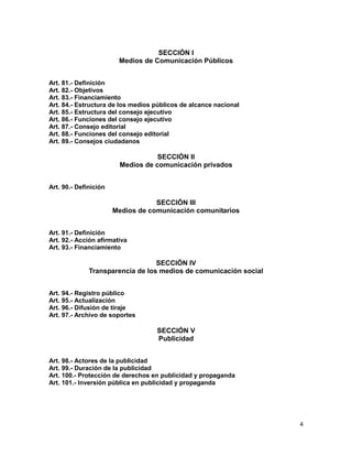 4
SECCIÓN I
Medios de Comunicación Públicos
Art. 81.- Definición
Art. 82.- Objetivos
Art. 83.- Financiamiento
Art. 84.- Estructura de los medios públicos de alcance nacional
Art. 85.- Estructura del consejo ejecutivo
Art. 86.- Funciones del consejo ejecutivo
Art. 87.- Consejo editorial
Art. 88.- Funciones del consejo editorial
Art. 89.- Consejos ciudadanos
SECCIÓN II
Medios de comunicación privados
Art. 90.- Definición
SECCIÓN III
Medios de comunicación comunitarios
Art. 91.- Definición
Art. 92.- Acción afirmativa
Art. 93.- Financiamiento
SECCIÓN IV
Transparencia de los medios de comunicación social
Art. 94.- Registro público
Art. 95.- Actualización
Art. 96.- Difusión de tiraje
Art. 97.- Archivo de soportes
SECCIÓN V
Publicidad
Art. 98.- Actores de la publicidad
Art. 99.- Duración de la publicidad
Art. 100.- Protección de derechos en publicidad y propaganda
Art. 101.- Inversión pública en publicidad y propaganda
 