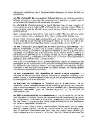 40
del espectro radioeléctrico para el funcionamiento de estaciones de radio y televisión de
señal abierta
Art. 121.- Prohibición de concentración.- Está prohibido que las personas naturales o
jurídicas concentren o acumulen las concesiones de frecuencias o señales para el
funcionamiento de estaciones matrices de radio y televisión.
La autoridad de telecomunicaciones no podrá adjudicar más de una concesión de
frecuencia para matriz de radio en AM, una frecuencia para matriz de radio en FM y una
frecuencia para matriz de televisión a una misma persona natural o jurídica en todo el
territorio nacional.
Quien sea titular de una concesión de radio, ya sea en AM o FM, puede participar en los
concursos públicos para la adjudicación de no más de una frecuencia de onda corta.
En una misma provincia no podrá concesionarse una frecuencia para el funcionamiento
de una matriz de radio o televisión a familiares directos de un concesionario con el que
tengan parentesco hasta el segundo grado de consanguinidad y segundo de afinidad.
Art. 122.- Concesiones para repetidoras de medios privados y comunitarios.- Para
fomentar la formación y permanencia de sistemas nacionales o regionales de radio y
televisión privados y comunitarios, las personas naturales o jurídicas a quienes se ha
adjudicado una concesión para el funcionamiento de una estación matriz de radio o de
televisión pueden participar en los concursos públicos organizados por la autoridad de
telecomunicaciones, y obtener frecuencias destinadas a funcionar exclusivamente como
repetidoras de su estación matriz en otras provincias.
Para favorecer el desarrollo de medios y contenidos locales, siempre que se concurse por
la concesión de una frecuencia de radio o televisión, tendrán prioridad las solicitudes para
el funcionamiento de estaciones matrices, las cuales recibirán una puntuación adicional
equivalente al 20% de la puntuación total del concurso en relación a las solicitudes para el
funcionamiento de estaciones repetidoras.
Art. 123.- Autorizaciones para repetidoras de medios públicos nacionales.- La
autoridad de telecomunicaciones reservará del tercio de frecuencias asignadas a los
medios públicos el número necesario de frecuencias para que operen las repetidoras de
los medios públicos de alcance nacional.
Art. 124.- Plazo de concesión.- La concesión para el aprovechamiento de las
frecuencias de radio y televisión se realizará por el plazo de quince años y será renovable
para el mismo concesionario por una vez mediante concesión directa, debiendo para las
posteriores renovaciones ganar el concurso organizado por la autoridad de
telecomunicaciones.
Art. 125.- Intransferibilidad de las concesiones.- Las concesiones de frecuencias que
sean adjudicadas a cualquier persona natural o jurídica para el funcionamiento de medios
de comunicación no forman parte de su patrimonio, y por lo tanto está prohibido todo acto
que esté orientado a que otra persona natural o jurídica distinta disfrute o se beneficie del
uso de dichas concesiones de frecuencias.
Si alguna persona natural o jurídica, usando cualquier formato legal, pretende vender,
revender, trasladar, transferir o alquilar las concesiones de frecuencias otorgadas en su
favor por el Estado, tales transacciones serán nulas y no generan ningún derecho para
quien supuestamente las adquiere; por el contrario, esto será causa suficiente para que
 