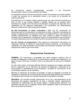 41
las concesiones queden inmediatamente revocadas y las frecuencias
concesionadas vuelvan a la administración del Estado.
Los propietarios de las acciones de la persona jurídica concesionaria, no podrán transferir
o ceder sus acciones sin la autorización previa y por escrito de la autoridad de
telecomunicaciones.
El beneficiario de la concesión deberá además pagar una multa al Estado equivalente al
50% de todo lo que hubiese obtenido o pactado obtener por la supuesta venta,
transferencia o alquiler de la frecuencia concesionada, sin perjuicio de responder civil y
penalmente por los perjuicios ocasionados a los particulares que aparentemente
adquirirían derechos por estas transacciones ilegales.
Art. 126.- Concesiones al sector comunitario.- Dado que las concesiones de
frecuencias para el funcionamiento de estaciones de radio y televisión comunitarias se
otorgan a organizaciones con personería jurídica y sin finalidad de lucro, cuyos directorios
cambian periódicamente, se establece que dicho cambio no afecta el derecho de
concesión que la organización ha adquirido al ganar el correspondiente concurso público,
ni puede interpretarse como una transferencia de la concesión de unas a otras personas.
Art. 127.- Enlaces de programación.- Para asegurar la comunicación intercultural y la
integración nacional, los medios de comunicación podrán constituirse, sin necesidad de
autorización, en redes eventuales o permanentes que libremente compartan una misma
programación hasta por dos horas diarias.
Disposiciones Transitorias
PRIMERA.- Las instituciones y autoridades que deben designar miembros para el
Consejo de Regulación y Desarrollo de la Comunicación cumplirán esta obligación en un
plazo no mayor de 90 días, contados a partir de la publicación de esta ley en el Registro
Oficial.
En este mismo plazo, el Consejo Nacional Electoral organizará los colegios electorales
para la designación de los miembros del Consejo de Regulación y Desarrollo de la
Comunicación en representación de las facultades o escuelas de comunicación de las
universidades públicas y de la ciudadanía.
Mientras se conformen los Consejos de Igualdad, el cargo de delegado al Consejo de
Regulación y Desarrollo de la Comunicación será asumido temporalmente por la persona
que designen para tal efecto los Consejos Nacionales de Igualdad en transición.
SEGUNDA.- Los contratos privados relacionados con el uso y aprovechamiento de las
frecuencias del espectro radioeléctrico de radio y televisión abierta, legítimamente
celebrados de conformidad con las normas legales y constitucionales anteriores a la
publicación de esta Ley en el Registro Oficial, serán respetados hasta la terminación del
plazo del contrato de concesión.
 