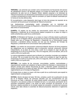 42
TERCERA.- Las personas que consten como concesionarios de frecuencias del servicio
de radiodifusión sonora y de televisión abierta, en el plazo de treinta días a partir de la
publicación de esta Ley en el Registro Oficial, deberán presentar a la Autoridad de
Telecomunicaciones una declaración juramentada en la que conste que la persona natural
o jurídica concesionaria es quien utiliza la concesión y/u opera la estación autorizada por
lo menos en los dos últimos años.
El incumplimiento a esta disposición dará lugar al inicio del proceso de reversión de la
concesión de frecuencia por la Autoridad de Telecomunicaciones.
Las declaraciones juramentadas serán entregadas por la Autoridad de
Telecomunicaciones al Consejo de Regulación y Desarrollo de la Comunicación en cuanto
éste entre en funcionamiento.
CUARTA.- El registro de los medios de comunicación social ante el Consejo de
Regulación y Desarrollo de la Comunicación deberá cumplirse en un plazo no mayor a
ciento ochenta días a partir de su conformación.
QUINTA.- El Ministerio de Finanzas, en un plazo no mayor a 90 días desde la publicación
de esta Ley en el Registro Oficial, provisionará los recursos del Presupuesto General del
Estado para que el Consejo de Regulación y Desarrollo de la Comunicación pueda
funcionar; y transferirá dichos recursos una vez que los miembros del Consejo de
Regulación y Desarrollo de la Comunicación sean posesionados.
SEXTA.- Los medios de comunicación audiovisual deberán alcanzar de forma progresiva
las obligaciones que se establecen para la producción nacional, producción nacional
independiente, en el plazo de cinco años a partir de la entrada en vigor de esta ley,
empezando en el 10% en el primer año, 15% en el segundo, 20% en el tercero, 30% en el
cuarto y 40% en el quinto año.
La misma gradualidad se aplicará para la difusión de contenidos musicales que establece
el artículo 108, en el plazo de cinco años a partir de la entrada en vigor de esta ley,
empezando en el 20% en el primer año, 25% en el segundo, 30% en el tercero, 40% en el
cuarto y 50% en el quinto año
SÉPTIMA.- Los medios de las comunas, comunidades, pueblos, nacionalidades y
organizaciones sociales que adoptaron la figura jurídica de empresas o corporaciones de
derecho privado para obtener frecuencias de radio y televisión podrán convertirse en
medios comunitarios en el plazo de hasta 180 días, luego de expedida la correspondiente
reglamentación por el Consejo de Regulación.
El Consejo tiene un plazo no mayor a 60 días a partir de su conformación para expedir la
reglamentación correspondiente.
OCTAVA.- Dentro del plazo de hasta 180 días, contados a partir de la publicación de esta
ley en el Registro Oficial, las personas naturales que son concesionarios de una
frecuencia de radio o televisión de señal abierta podrán constituirse en una compañía
mercantil o una persona jurídica sin finalidad de lucro, la cual previa autorización de la
autoridad competente pasará a ser titular de dicha concesión de frecuencia, en los
términos y plazos previstos en el contrato original de concesión a nombre de la persona
natural; para tales efectos la autoridad de telecomunicaciones elaborará el reglamento
respectivo.
 
