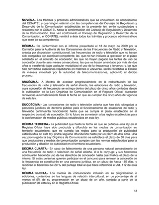 43
NOVENA.- Los trámites y procesos administrativos que se encuentren en conocimiento
del CONATEL y que tengan relación con las competencias del Consejo de Regulación y
Desarrollo de la Comunicación establecidas en la presente ley, serán sustanciados y
resueltos por el CONATEL hasta la conformación del Consejo de Regulación y Desarrollo
de la Comunicación. Una vez conformado el Consejo de Regulación y Desarrollo de la
Comunicación, el CONATEL remitirá a éste todos los trámites y procesos administrativos
que sean de su competencia
DÉCIMA.- De conformidad con el informe presentado el 18 de mayo de 2009 por la
Comisión para la Auditoría de las Concesiones de las Frecuencias de Radio y Televisión,
creada por disposición constitucional, las frecuencias de radio y televisión que no hayan
sido otorgadas por autoridad competente; las que no han iniciado la operación en el plazo
señalado en el contrato de concesión; las que no hayan pagado las tarifas de uso de
concesión durante seis meses consecutivos; las que se hayan arrendado por más de dos
años o transferido bajo cualquier modalidad el uso de la frecuencia a terceros; y, las que
han convertido estaciones repetidoras en matrices o viceversa, serán revertidas al Estado
de manera inmediata por la autoridad de telecomunicaciones, aplicando el debido
proceso.
UNDÉCIMA.- A efectos de avanzar progresivamente en la redistribución de las
frecuencias de radio y televisión de señal abierta, las estaciones de radio y televisión,
cuya concesión de frecuencia se extinga dentro del plazo de cinco años contados desde
la publicación de la Ley Orgánica de Comunicación en el Registro Oficial, quedarán
renovadas automáticamente hasta la fecha en que se cumplan los cinco años de vigencia
de esta ley.
DUODÉCIMA.- Las concesiones de radio y televisión abierta que han sido otorgadas a
personas jurídicas de derecho público para el funcionamiento de estaciones de radio y
televisión continuarán funcionando hasta que se cumpla el plazo establecido en el
respectivo contrato de concesión. En lo futuro se someterán a las reglas establecidas para
la conformación de medios públicos establecidos en esta ley.
DÉCIMA TERCERA.- La publicidad que hasta la fecha en que se publique esta ley en el
Registro Oficial haya sido producida y difundida en los medios de comunicación en
territorio ecuatoriano, que no cumpla las reglas para la producción de publicidad
establecidas en esta ley, podrá seguirse difundiendo hasta por un plazo de dos años. Una
vez promulgada la Ley Orgánica de Comunicación se establece el plazo de 30 días para
que productores y medios de comunicación cumplan con las normas establecidas para la
producción y difusión de publicidad en el territorio ecuatoriano.
DÉCIMA CUARTA.- En caso de fallecimiento de una persona natural concesionario de
una frecuencia de radio o televisión de señal abierta, el o la cónyuge y sus herederos
continuarán haciendo uso de los derechos de concesión hasta que finalice el plazo de la
misma. Si estas personas quieren participar en el concurso para renovar la concesión de
la frecuencia se constituirán en una persona jurídica, en un plazo de hasta 180 días, y
recibirán el beneficio del 20 % del puntaje total al que hace referencia el Art. 112 de esta
ley.
DÉCIMA QUINTA.- Los medios de comunicación incluirán en su programación o
ediciones, contenidos en las lenguas de relación intercultural, en un porcentaje de al
menos el 5% de su programación en un plazo de un año, contado a partir de la
publicación de esta ley en el Registro Oficial.
 