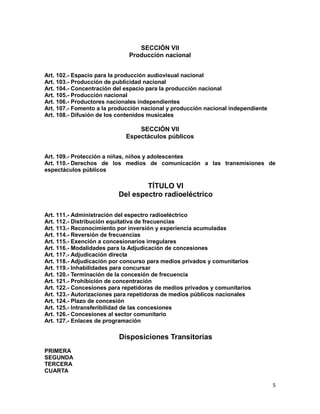 5
SECCIÓN VII
Producción nacional
Art. 102.- Espacio para la producción audiovisual nacional
Art. 103.- Producción de publicidad nacional
Art. 104.- Concentración del espacio para la producción nacional
Art. 105.- Producción nacional
Art. 106.- Productores nacionales independientes
Art. 107.- Fomento a la producción nacional y producción nacional independiente
Art. 108.- Difusión de los contenidos musicales
SECCIÓN VII
Espectáculos públicos
Art. 109.- Protección a niñas, niños y adolescentes
Art. 110.- Derechos de los medios de comunicación a las transmisiones de
espectáculos públicos
TÍTULO VI
Del espectro radioeléctrico
Art. 111.- Administración del espectro radioeléctrico
Art. 112.- Distribución equitativa de frecuencias
Art. 113.- Reconocimiento por inversión y experiencia acumuladas
Art. 114.- Reversión de frecuencias
Art. 115.- Exención a concesionarios irregulares
Art. 116.- Modalidades para la Adjudicación de concesiones
Art. 117.- Adjudicación directa
Art. 118.- Adjudicación por concurso para medios privados y comunitarios
Art. 119.- Inhabilidades para concursar
Art. 120.- Terminación de la concesión de frecuencia
Art. 121.- Prohibición de concentración
Art. 122.- Concesiones para repetidoras de medios privados y comunitarios
Art. 123.- Autorizaciones para repetidoras de medios públicos nacionales
Art. 124.- Plazo de concesión
Art. 125.- Intransferibilidad de las concesiones
Art. 126.- Concesiones al sector comunitario
Art. 127.- Enlaces de programación
Disposiciones Transitorias
PRIMERA
SEGUNDA
TERCERA
CUARTA
 
