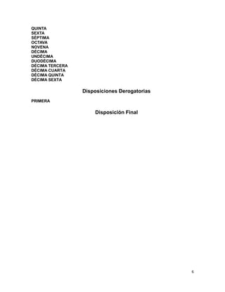 6
QUINTA
SEXTA
SÉPTIMA
OCTAVA
NOVENA
DÉCIMA
UNDÉCIMA
DUODÉCIMA
DÉCIMA TERCERA
DÉCIMA CUARTA
DÉCIMA QUINTA
DÉCIMA SEXTA
Disposiciones Derogatorias
PRIMERA
Disposición Final
 