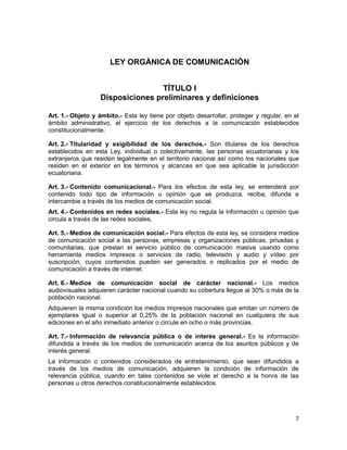 7
LEY ORGÁNICA DE COMUNICACIÓN
TÍTULO I
Disposiciones preliminares y definiciones
Art. 1.- Objeto y ámbito.- Esta ley tiene por objeto desarrollar, proteger y regular, en el
ámbito administrativo, el ejercicio de los derechos a la comunicación establecidos
constitucionalmente.
Art. 2.- Titularidad y exigibilidad de los derechos.- Son titulares de los derechos
establecidos en esta Ley, individual o colectivamente, las personas ecuatorianas y los
extranjeros que residen legalmente en el territorio nacional así como los nacionales que
residen en el exterior en los términos y alcances en que sea aplicable la jurisdicción
ecuatoriana.
Art. 3.- Contenido comunicacional.- Para los efectos de esta ley, se entenderá por
contenido todo tipo de información u opinión que se produzca, reciba, difunda e
intercambie a través de los medios de comunicación social.
Art. 4.- Contenidos en redes sociales.- Esta ley no regula la información u opinión que
circula a través de las redes sociales.
Art. 5.- Medios de comunicación social.- Para efectos de esta ley, se considera medios
de comunicación social a las personas, empresas y organizaciones públicas, privadas y
comunitarias, que prestan el servicio público de comunicación masiva usando como
herramienta medios impresos o servicios de radio, televisión y audio y vídeo por
suscripción, cuyos contenidos pueden ser generados o replicados por el medio de
comunicación a través de internet.
Art. 6.- Medios de comunicación social de carácter nacional.- Los medios
audiovisuales adquieren carácter nacional cuando su cobertura llegue al 30% o más de la
población nacional.
Adquieren la misma condición los medios impresos nacionales que emitan un número de
ejemplares igual o superior al 0,25% de la población nacional en cualquiera de sus
ediciones en el año inmediato anterior o circule en ocho o más provincias.
Art. 7.- Información de relevancia pública o de interés general.- Es la información
difundida a través de los medios de comunicación acerca de los asuntos públicos y de
interés general.
La información o contenidos considerados de entretenimiento, que sean difundidos a
través de los medios de comunicación, adquieren la condición de información de
relevancia pública, cuando en tales contenidos se viole el derecho a la honra de las
personas u otros derechos constitucionalmente establecidos.
 