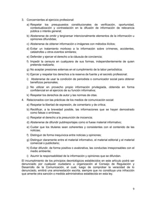 9
3. Concernientes al ejercicio profesional:
a) Respetar los presupuestos constitucionales de verificación, oportunidad,
contextualización y contrastación en la difusión de información de relevancia
pública o interés general;
b) Abstenerse de omitir y tergiversar intencionalmente elementos de la información u
opiniones difundidas;
c) Abstenerse de obtener información o imágenes con métodos ilícitos;
d) Evitar un tratamiento morboso a la información sobre crímenes, accidentes,
catástrofes u otros eventos similares;
e) Defender y ejercer el derecho a la cláusula de conciencia;
f) Impedir la censura en cualquiera de sus formas, independientemente de quien
pretenda realizarla;
g) No aceptar presiones externas en el cumplimiento de la labor periodística;
h) Ejercer y respetar los derechos a la reserva de fuente y el secreto profesional;
i) Abstenerse de usar la condición de periodista o comunicador social para obtener
beneficios personales;
j) No utilizar en provecho propio información privilegiada, obtenida en forma
confidencial en el ejercicio de su función informativa;
k) Respetar los derechos de autor y las normas de citas.
4. Relacionados con las prácticas de los medios de comunicación social:
a) Respetar la libertad de expresión, de comentario y de crítica;
b) Rectificar, a la brevedad posible, las informaciones que se hayan demostrado
como falsas o erróneas;
c) Respetar el derecho a la presunción de inocencia;
d) Abstenerse de difundir publireportajes como si fuese material informativo;
e) Cuidar que los titulares sean coherentes y consistentes con el contenido de las
noticias;
f) Distinguir de forma inequívoca entre noticias y opiniones;
g) Distinguir claramente entre el material informativo, el material editorial y el material
comercial o publicitario;
h) Evitar difundir, de forma positiva o avalorativa, las conductas irresponsables con el
medio ambiente;
i) Asumir la responsabilidad de la información y opiniones que se difundan.
El incumplimiento de los principios deontológicos establecidos en este artículo podrá ser
denunciado por cualquier ciudadano u organización al Consejo de Regulación y
Desarrollo de la Comunicación, el cual, luego de comprobar la veracidad de lo
denunciado, emitirá una amonestación escrita, siempre que no constituya una infracción
que amerite otra sanción o medida administrativa establecida en esta ley.
 
