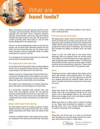 What are
hand tools?
Many of today’s on-the-job injuries result from the
improper use of hand tools. Workers have lost their
eyesight and had their vision impaired, tendons
severed, bones broken, and arms, legs and fingers
infected through puncture wounds, all because of
unsafe practices with hand tools or use of tools
poorly designed for the specific job.
There is no set of established codes concerning the
proper use of hand tools. Because guards are not
built into hand tools like they are on power hand
tools, workers must be especially aware of safety
precautions to prevent injuries.
It is necessary for training instructors to stress the
seriousness of using hand tools.
The right tool is the safe tool
An accident-free shop begins when workers adhere
to the rule of using the proper tools for jobs. When
used properly, the right tool is the safe tool.
Safety must be an integral part of every trade train-
ing activity. Students learn why safety is so impor-
tant through clear instructions and by performing
tasks that require certain skills and knowledge.
No matter how mechanized an industry becomes,
plant operations will still depend on hand tools.
It is extremely important that workers who use
hand tools are properly trained. Do not assume
workers automatically know how to use them cor-
rectly. They must know how to use tools safely and
understand why certain procedures are safer than
others.
Begin with hand tool training
An ideal beginning for any safety program is basic
safety training in the use of hand tools. As a result,
safety awareness will likely reach all areas of the
plant.
Trainees in skilled trades must realize why empha-
sis is placed on the safe use of hand tools. They also
need to receive experience guidance and instruc-
tion in safe practices.
The safe use of hand tools
All department heads should be familiar with the
talent and skill of the workers and enforce the rules
regarding safe handling of hand tools. Department
heads should also provide special instruction and
guidance for the worker if necessary. Such training
will increase the safety of workers who use hand
tools.
There is only one safe way to use hand tools,
although there are special tools for almost every
craft. Keep in mind that there are many ergonomi-
cally designed tools available today. The following
list consists of tools most commonly used in metal-
working and woodworking industries. These tools
also can be the most harmful if improperly used.
Awls
Holding an awl at a right angle to the surface of the
work will prevent injury-causing slips. To make a
hole with an awl, turn it to the right and to the left
as it begins piercing the material. Never carry an
awl in a pocket because the sharp point may cause
an injury.
Axes
Keep axes sharp for faster chopping and greater
safety. Use only a thin-bladed narrow ax for hard
wood, and a thick-bladed wide ax for soft wood.
When an ax’s edge is dull, it is more likely to slip off
the surface, rather than cut it.
	
Make sure there is a clear circle in which to swing
an ax. Keep axes protected by sheaths or metal
guards when not in use. Check handles regularly
for splits, looseness and re-wedging.
Bits
Store bits out of the way in a rack on the bench
well. Scrapes and cuts can easily result from a stor-
age rack of bits not kept in a safe place.
 