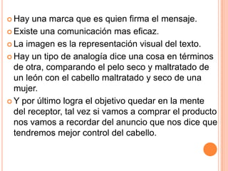 Hay una marca que es quien firma el mensaje.Existe una comunicación mas eficaz.La imagen es la representación visual del texto.Hay un tipo de analogía dice una cosa en términos de otra, comparando el pelo seco y maltratado de un león con el cabello maltratado y seco de una mujer.Y por último logra el objetivo quedar en la mente del receptor, tal vez si vamos a comprar el producto nos vamos a recordar del anuncio que nos dice que tendremos mejor control del cabello. 