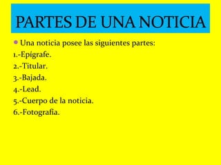 Una noticia posee las siguientes partes:
1.-Epígrafe.
2.-Titular.
3.-Bajada.
4.-Lead.
5.-Cuerpo de la noticia.
6.-Fotografía.
 