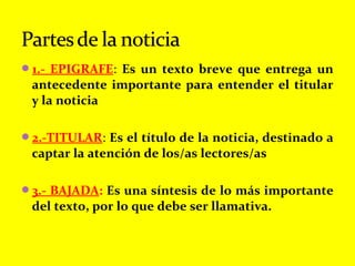 1.- EPIGRAFE: Es un texto breve que entrega un
antecedente importante para entender el titular
y la noticia
2.-TITULAR: Es el título de la noticia, destinado a
captar la atención de los/as lectores/as
3.- BAJADA: Es una síntesis de lo más importante
del texto, por lo que debe ser llamativa.
 