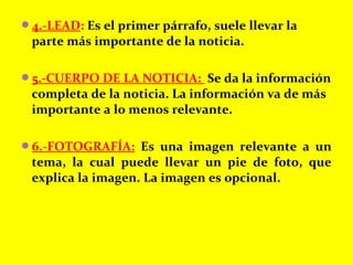 4.-LEAD: Es el primer párrafo, suele llevar la
parte más importante de la noticia.
5.-CUERPO DE LA NOTICIA: Se da la información
completa de la noticia. La información va de más
importante a lo menos relevante.
6.-FOTOGRAFÍA: Es una imagen relevante a un
tema, la cual puede llevar un pie de foto, que
explica la imagen. La imagen es opcional.
 