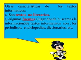 Otras características de los textos
informativos:
2.-Son textos no literarios.
3.-Algunas fuentes (lugar donde buscamos la
información)de textos informativos son : los
periódicos, enciclopedias, diccionarios, etc.
 