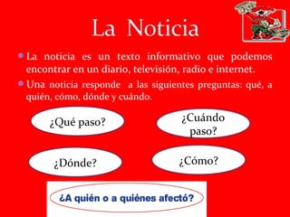 La noticia es un texto informativo que podemos
encontrar en un diario, televisión, radio e internet.
Una noticia responde a las siguientes preguntas: qué, a
quién, cómo, dónde y cuándo.
¿Qué paso? ¿Cuándo
paso?
¿Dónde? ¿Cómo?
 