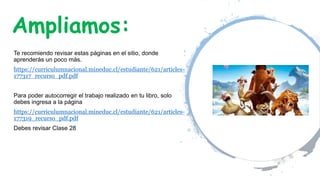Ampliamos:
Te recomiendo revisar estas páginas en el sitio, donde
aprenderás un poco más.
https://curriculumnacional.mineduc.cl/estudiante/621/articles-
177317_recurso_pdf.pdf
Para poder autocorregir el trabajo realizado en tu libro, solo
debes ingresa a la página
https://curriculumnacional.mineduc.cl/estudiante/621/articles-
177319_recurso_pdf.pdf
Debes revisar Clase 28
 