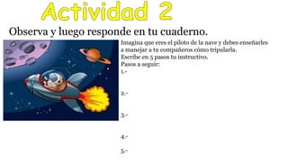 Observa y luego responde en tu cuaderno.
Imagina que eres el piloto de la nave y debes enseñarles
a manejar a tu compañeros cómo tripularla.
Escribe en 5 pasos tu instructivo.
Pasos a seguir:
1.-
2.-
3.-
4.-
5.-
 