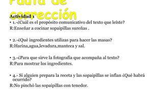 Actividad 1
• 1.-¿Cuál es el propósito comunicativo del texto que leíste?
R:Enseñar a cocinar sopaipillas sureñas .
• 2.-¿Qué ingredientes utilizas para hacer las masas?
R:Harina,agua,levadura,manteca y sal.
• 3.-¿Para que sirve la fotografía que acompaña al texto?
R:Para mostrar los ingredientes.
• 4.- Si alguien prepara la receta y las sopaipillas se inflan ¿Qué habrá
ocurrido?
R:No pinchó las sopaipillas con tenedor.
 