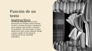Función de un
texto
instructivo
AM
La función principal de un texto
instructivo es brindar instrucciones,
es decir, formas de guía o asistencia
para realizar una acción o resolver
un problema. De este modo, el texto
instructivo tiene como objetivo dirigir
o guiar a quien lo lea hacia la
realización de un cometido
específico.
 