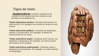 Tipos de texto
instructivo
AM
Los textos instructivos pueden clasificarse de
acuerdo con el soporte que los contiene y que
permite su transmisión en:
•Textos instructivos escritos. Consisten únicamente en
texto escrito. Por ejemplo: una receta de cocina en una
revista.
•Textos instructivos gráficos. Consisten en diagramas,
diseños o ilustraciones. Por ejemplo: el folleto de
instrucciones de un avión.
•Textos instructivos mixtos. Combinan texto escrito con
imágenes y diagramas. Por ejemplo: las instrucciones
del armado de un mueble.
•Textos instructivos audiovisuales. Combinan audio e
imágenes en movimiento. Por ejemplo: un video tutorial
de maquillaje.
 