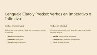 Lenguaje Claro y Preciso: Verbos en Imperativo o
Infinitivo
Verbos en Imperativo
Indican una orden directa y clara. Son comunes en recetas
o manuales.
• Mezcle los ingredientes.
• Presione el botón rojo.
• Cierre la tapa firmemente.
Verbos en Infinitivo
Ofrecen una instrucción más general o impersonal. Usados
en guías técnicas.
• Mezclar hasta obtener una pasta.
• Presionar para encender el dispositivo.
• Cerrar después de usar.
 
