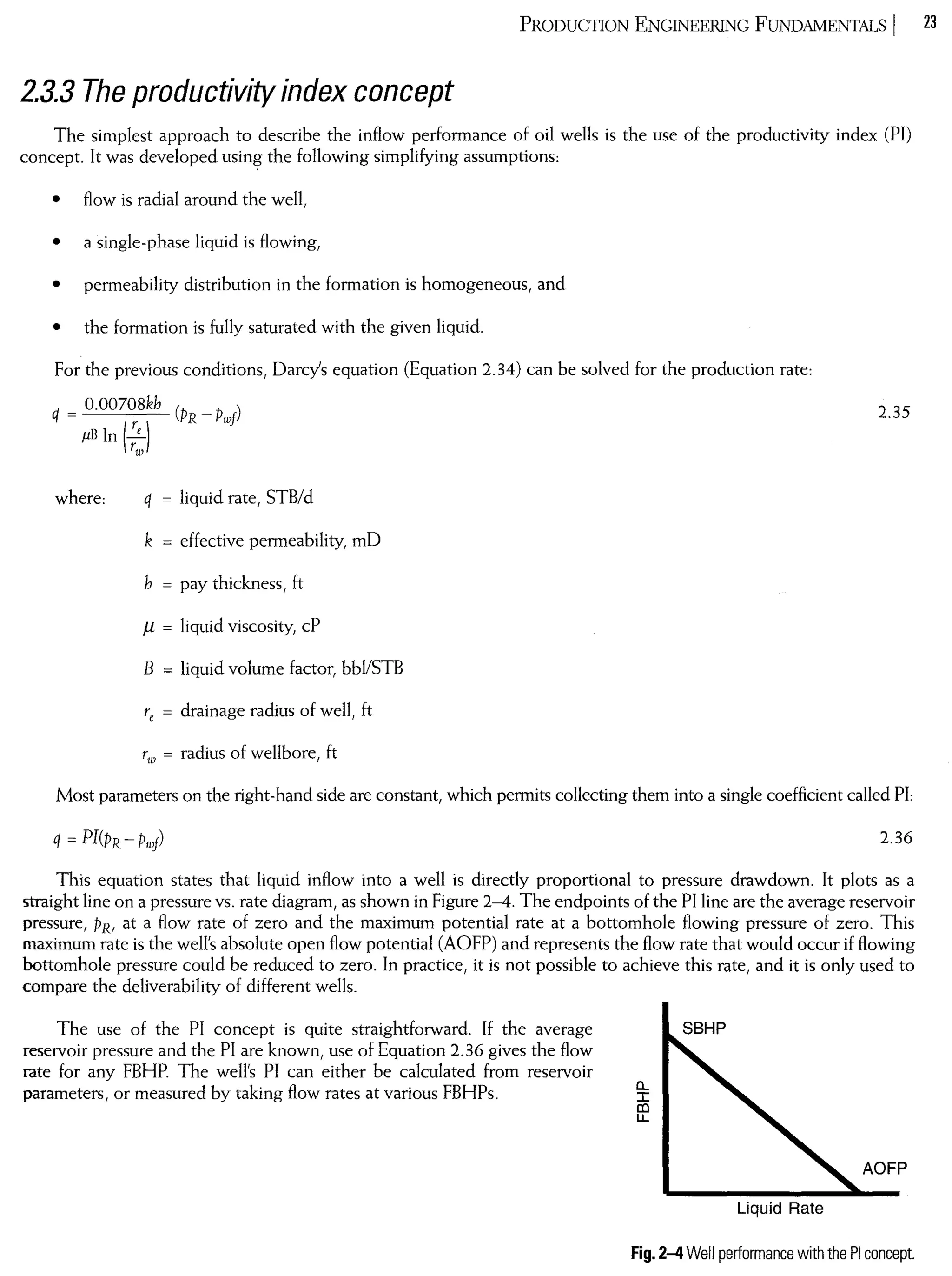 PRODUCTION ENGINEERING FUNDAMENTALS I 23
2.3.3 The productivity index concept
The simplest approach to describe the infIow performance of oil weIls is the use of the productivity index (PI)
concept. It was developed using the foIlowing simplifying assumptions:
• fIow is radial around the weIl,
• a single-phase liquid is fIowing,
• permeability distribution in the formation is homogeneous, and
• the formation is fuIly saturated with the given liquido
For the previous conditions, Oarcy's equation (Equation 2.34) can be solved for the production rate:
O.00708kh (PR - Pwf)
q = r ),uB ln (r:
2.35
where: q = liquid rate, STB/d
k = effective permeability, mO
h = pay thickness, ft
/l = liquid viscosity, cP
B = liquid volume factor, bbI/STB
re = drainage radius of weIl, ft
rw = radius of weIlbore, ft
Most parameters on the right-hand side are constant, which permits coIlecting them into a single coefficient caIled PI:
2.36
This equation states that liquid infIow into a weIl is directly proportional to pressure drawdown. lt plots as a
straight line on apressure vs. rate diagram, as shown in Figure 2-4. The endpoints of the PI line are the average reservoir
pressure, PR, at a fIow rate of zero and the maximum potential rate at a bottomhole fIowing pressure of zero. This
maximum rate is the weIl's absolute open fIow potential (AOFP) and represents the fIow rate that would occur if fIowing
bottomhole pressure could be reduced to zero. In practice, it is not possible to achieve this rate, and it is only used to
compare the deliverability of different weIls.
The use of the PI concept is quite straightforward. If the average
reservoir pressure and the PI are known, use of Equation 2.36 gives the fIow
Iate for any FBHP. The weIl's PI can either be caIculated from reservoir
parameters, or measured by taking fIow rates at various FBHPs.
SBHP
a..
Ia:l
LL
Líquid Rate
AOFP
Fig. 2~ Well performance with the PI concept.
 