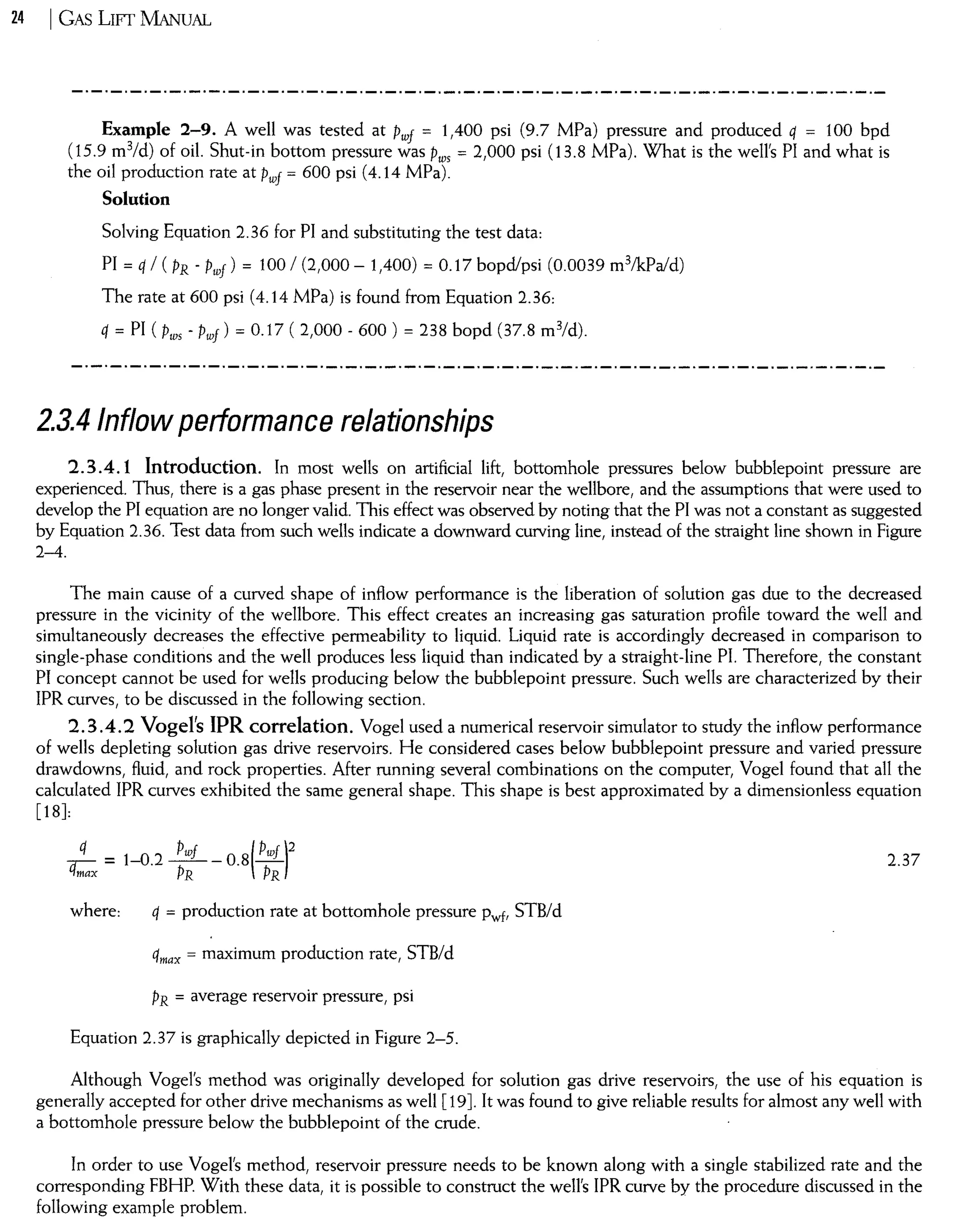 24 I GAS Lwr MANUAL
Example 2-9. A well was tested at Pwf = 1,400 psi (9.7 MPa) pressure and produced q = 100 bpd
(15.9 m3/d) of oil. Shut-in bottom pressure was Pws = 2,000 psi (13.8 MPa). What is the well's PI and what is
the oil production rate at Pwf = 600 psi (4.14 MPa).
Solution
Solving Equation 2.36 for PI and substituting the test data:
PI = q / ( PR - Pwf) = tOO / (2,000 - 1,400) = 0.17 bopd/psi (0.0039 m3lkPald)
The rate at 600 psi (4.14 MPa) is found from Equation 2.36:
q = PI ( Pws - Pwf ) = 0.17 ( 2,000 - 600 ) = 238 bopd (37.8 m3/d).
2.3.4/nflow performance relationships
2.304.1 Introduction. In most wells on artificial lift, bottomhole pressures below bubblepoint pressure are
experienced. Thus, there is a gas phase present in the reservo ir near the wellbore, and the assumptions that were used to
develop the PI equation are no longer valido This effect was observed by noting that the PI was not a constant as suggested
by Equation 2.36. Test data from such wells indicate a downward curving line, instead of the straight line shown in Figure
2-4.
The main cause of a curved shape of inflow performance is the liberation of solution gas due to the decreased
pressure in the vicinity of the wellbore. This effect creates an increasing gas saturation profile toward the well and
simultaneously decreases the effective permeability to liquido Liquid rate is accordingly decreased in comparison to
single-phase conditions and the well produces less liquid than indicated by a straight-line PI. Therefore, the constant
PI concept cannot be used for wells producing below the bubblepoint pressure. Such wells are characterized by their
IPR curves, to be discussed in the following section.
2.3 04.2 Vogel's IPR correlation. Vogel used a numerical reservoir simulator to study the inflow performance
of welIs depleting solution gas drive reservoirs. He considered cases below bubblepoint pressure and varied pressure
drawdowns, fluid, and rock properties. After running several combinations on the computer, Vogel found that all the
calculated IPR curves exhibited the same general shape. This shape is best approximated by a dimensionless equation
[18]:
q
qmax = 1-0.2 ;wf _ 0.8( Pwf )2R PR
2.37
where: q = production rate at bottomhole pressure Pwf, STB/d
qmax = maximum production rate, STB/d
PR = average reservoir pressure, psi
Equation 2.37 is graphically depicted in Figure 2-5.
Although Vogel's method was originally developed for solution gas drive reservoirs, the use of his equation is
generally accepted for other drive mechanisms as welI [19]. It was found to give reliable resuIts for almost any well with
a bottomhole pressure below the bubblepoint of the crude.
In order to use Vogel's method, reservoir pressure needs to be known along with a single stabilized rate and the
corresponding FBHP. With these data, it is possible to construct the well's IPR curve by the procedure discussed in the
following example problem.
 