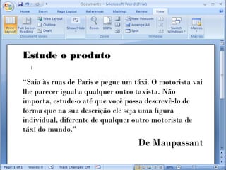 Estude o produto

“Saia às ruas de Paris e pegue um táxi. O motorista vai
lhe parecer igual a qualquer outro taxista. Não
importa, estude-o até que você possa descrevê-lo de
forma que na sua descrição ele seja uma figura
individual, diferente de qualquer outro motorista de
táxi do mundo.”
                                   De Maupassant
 