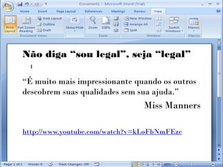 Não diga “sou legal”, seja “legal”

“É muito mais impressionante quando os outros
descobrem suas qualidades sem sua ajuda.”
                               Miss Manners

http://www.youtube.com/watch?v=kLoFbNmFEzc
 