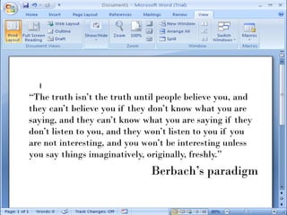 “The truth isn’t the truth until people believe you, and
they can’t believe you if they don’t know what you are
saying, and they can’t know what you are saying if they
don’t listen to you, and they won’t listen to you if you
are not interesting, and you won’t be interesting unless
you say things imaginatively, originally, freshly.”
                              Berbach’s paradigm
 