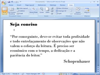 Seja conciso

“Por conseguinte, deve-se evitar toda prolixidade
e todo entrelaçamento de observações que não
valem o esforço da leitura. É preciso ser
econômico com o tempo, a dedicação e a
paciência do leitor.”
                                Schopenhauer
 