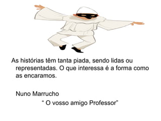 As histórias têm tanta piada, sendo lidas ou representadas. O que interessa é a forma como as encaramos. Nuno Marrucho  “  O vosso amigo Professor” 