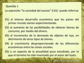 Questão 1
La expresión “la sociedad del exceso” (l.01) puede referirse
01) al intenso desarrollo económico que los países del
primer mundo vienen experimentando.
02) al aumento de las posibilidades de obtener bienes de
consumo, por medio del dinero.
03) al incremento de la demanda de objetos de lujo, en
detrimento de otros tipos de bienes.
04) al crecimiento desproporcionado de las diferencias
económicas entre las clases sociales.
05) a un aspecto de la actualidad poco estudiado, por lo
que el término ha sido inventado por el autor del texto.
 