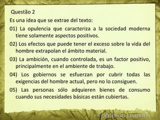 Questão 2
Es una idea que se extrae del texto:
01) La opulencia que caracteriza a la sociedad moderna
tiene solamente aspectos positivos.
02) Los efectos que puede tener el exceso sobre la vida del
hombre extrapolan el ámbito material.
03) La ambición, cuando controlada, es un factor positivo,
principalmente en el ambiente de trabajo.
04) Los gobiernos se esfuerzan por cubrir todas las
exigencias del hombre actual, pero no lo consiguen.
05) Las personas sólo adquieren bienes de consumo
cuando sus necesidades básicas están cubiertas.
 