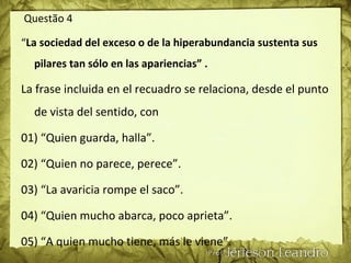 Questão 4
“La sociedad del exceso o de la hiperabundancia sustenta sus
pilares tan sólo en las apariencias” .
La frase incluida en el recuadro se relaciona, desde el punto
de vista del sentido, con
01) “Quien guarda, halla”.
02) “Quien no parece, perece”.
03) “La avaricia rompe el saco”.
04) “Quien mucho abarca, poco aprieta”.
05) “A quien mucho tiene, más le viene”.
 