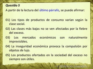 Questão 5
A partir de la lectura del último párrafo, se puede afirmar:
01) Los tipos de productos de consumo varían según la
clase social.
02) Las clases más bajas no se ven afectadas por la fiebre
del exceso.
03) Los mercados económicos son naturalmente
imprevisibles.
04) La inseguridad económica provoca la compulsión por
objetos de lujo.
05) Los productos ofertados en la sociedad del exceso no
siempre son útiles.
 