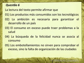 Questão 6
La lectura del texto permite afirmar que
01) Los productos más consumidos son los tecnológicos
02) La ambición es necesaria para garantizar el
desarrollo de un país
03) El consumo en exceso puede traer problemas a la
salud
04) La búsqueda de la felicidad nunca se asocia al
consumo
05) Los embotellamientos no sirven para comprobar el
exceso, sino la falta de organización de las ciudades
 