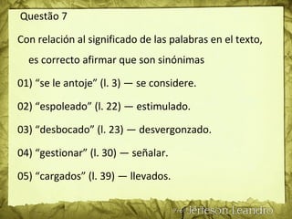 Questão 7
Con relación al significado de las palabras en el texto,
es correcto afirmar que son sinónimas
01) “se le antoje” (l. 3) — se considere.
02) “espoleado” (l. 22) — estimulado.
03) “desbocado” (l. 23) — desvergonzado.
04) “gestionar” (l. 30) — señalar.
05) “cargados” (l. 39) — llevados.
 