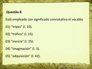 Questão 8
Está empleado con significado connotativo el vocablo
01) “tripas” (l. 10).
02) “tráfico” (l. 15).
03) “inercia” (l. 25).
04) “imaginación” (l. 3).
05) “adquisición” (l. 42).
 
