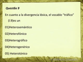 Questão 9
En cuanto a la divergencia léxica, el vocablo “tráfico”
(l.9)es un
01)Heterosemántico
02)Heterofónico
03)Heterográfico
04)Heterogenérico
05) Heterotónico
 