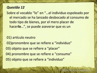 Questão 12
Sobre el vocablo “lo” en “…el individuo espoleado por
el mercado se ha lanzado desbocado al consumo de
todo tipo de bienes, por el mero placer de
hacerlo…”, se puede aseverar que es un
01) artículo neutro
02)pronombre que se refiere a “individuo”
03) objeto que se refiere a “placer”
04) pronombre que se refiere a “consumo”
05) objeto que se refiere a “individuo”
 