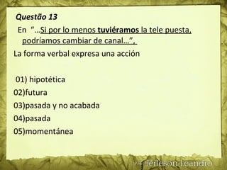 Questão 13
En “…Si por lo menos tuviéramos la tele puesta,
podríamos cambiar de canal…”,
La forma verbal expresa una acción
01) hipotética
02)futura
03)pasada y no acabada
04)pasada
05)momentánea
 