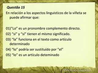 Questão 15
En relación a los aspectos linguisticos de la viñeta se
puede afirmar que:
01)”Lo” es un pronombre complemento directo.
02) “si” y “sí” tienen el mismo significado.
03) “la” funciona en el texto como artículo
determinado
04) “lo” podría ser sustituído por “el”
05) “lo” es un artículo deteminado
 