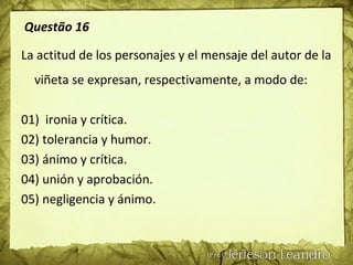 Questão 16
La actitud de los personajes y el mensaje del autor de la
viñeta se expresan, respectivamente, a modo de:
01) ironia y crítica.
02) tolerancia y humor.
03) ánimo y crítica.
04) unión y aprobación.
05) negligencia y ánimo.
 